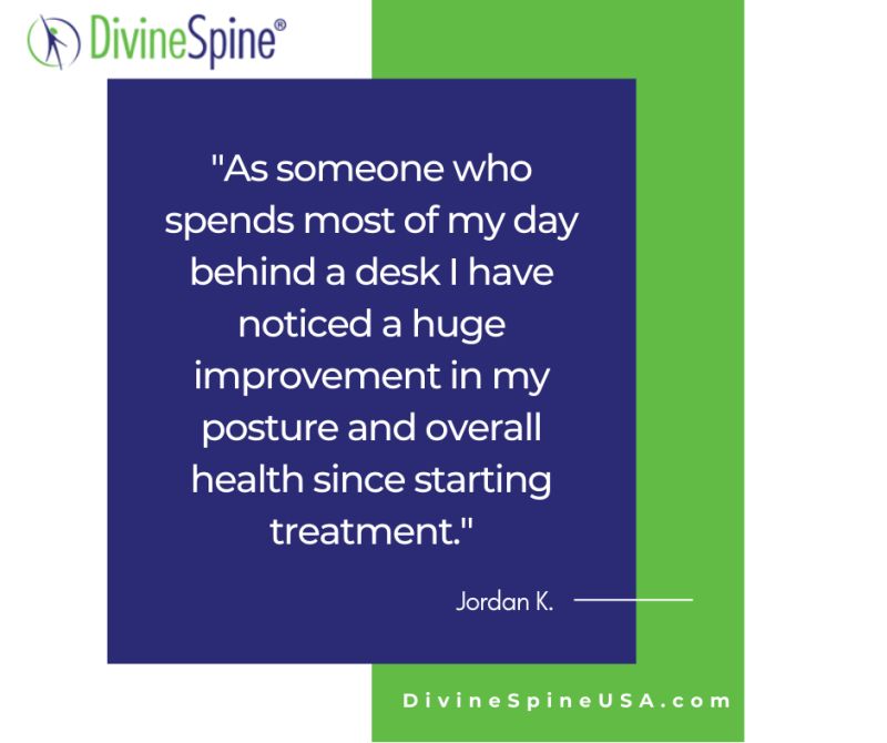 "As someone who spends most of my day behind a desk I have noticed a huge improvement from my posture and overall health since starting treatment." -Jordan K, Divine Spine Patient